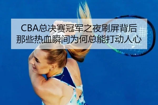 CBA总决赛冠军之夜刷屏背后 那些热血瞬间为何总能打动人心